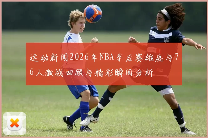 运动新闻2026年NBA季后赛雄鹿与76人激战回顾与精彩瞬间分析