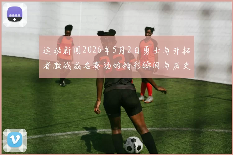 运动新闻2026年5月2日勇士与开拓者激战成名赛场的精彩瞬间与历史意义分析