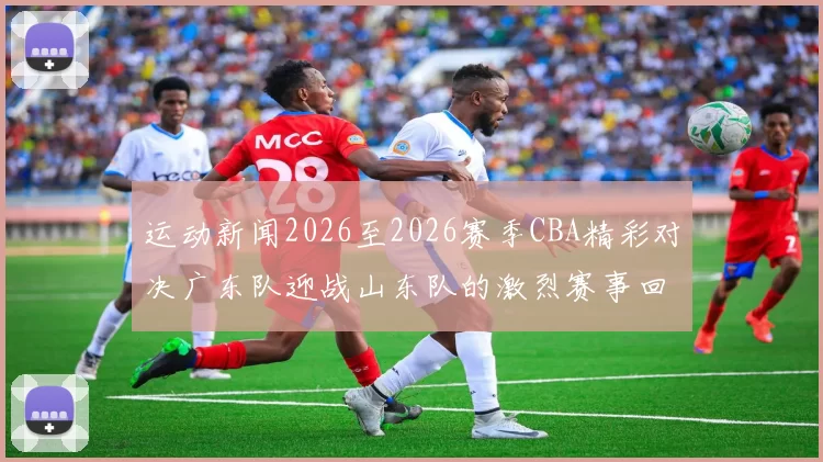 运动新闻2026至2026赛季CBA精彩对决广东队迎战山东队的激烈赛事回顾
