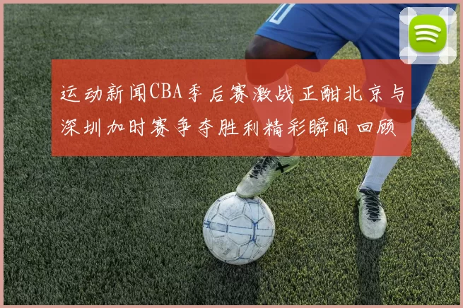 运动新闻CBA季后赛激战正酣北京与深圳加时赛争夺胜利精彩瞬间回顾